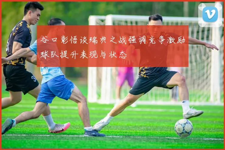 谷口彰悟谈瑞典之战强调竞争激励球队提升表现与状态